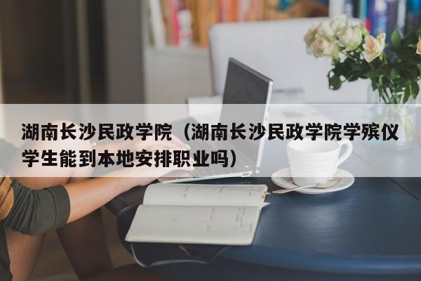 湖南长沙民政学院（湖南长沙民政学院学殡仪学生能到本地安排职业吗）