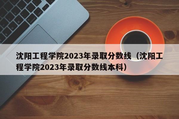 沈阳工程学院2023年录取分数线（沈阳工程学院2023年录取分数线本科）