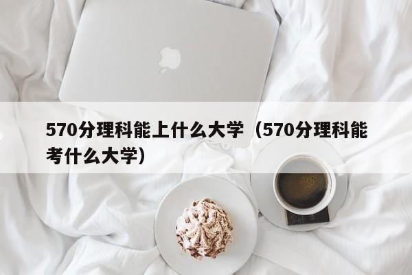 570分理科能上什么大学（570分理科能考什么大学）