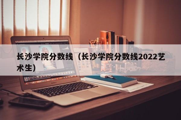 长沙学院分数线（长沙学院分数线2022艺术生）