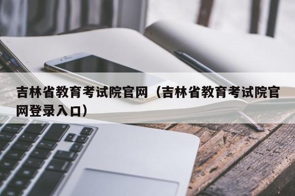 吉林省教育考试院官网（吉林省教育考试院官网登录入口）