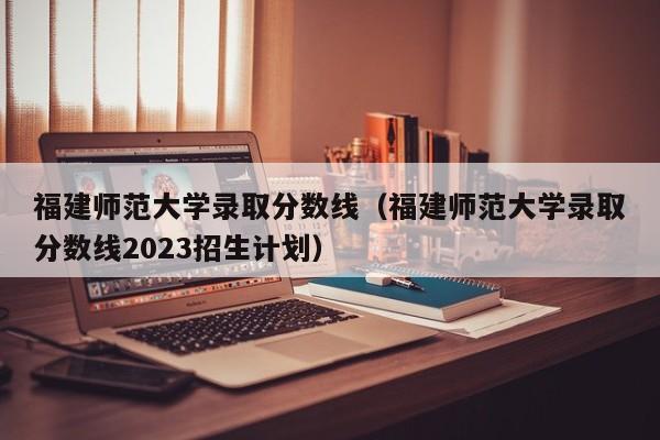 福建师范大学录取分数线（福建师范大学录取分数线2023招生计划）