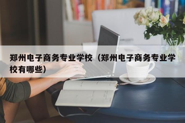 郑州电子商务专业学校（郑州电子商务专业学校有哪些）