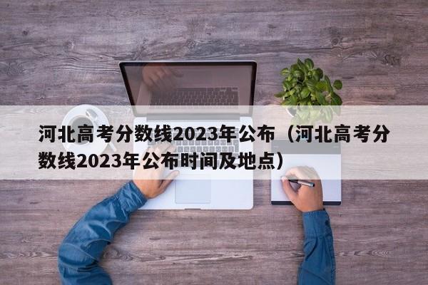 河北高考分数线2023年公布（河北高考分数线2023年公布时间及地点）