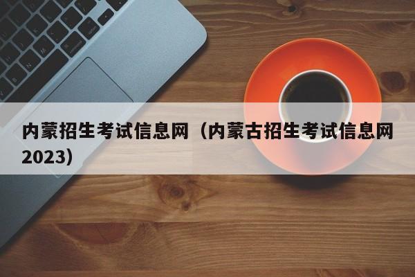 内蒙招生考试信息网（内蒙古招生考试信息网2023）