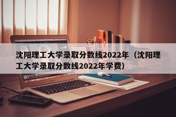 沈阳理工大学录取分数线2022年（沈阳理工大学录取分数线2022年学费）