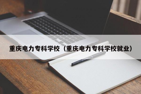 重庆电力专科学校（重庆电力专科学校就业）