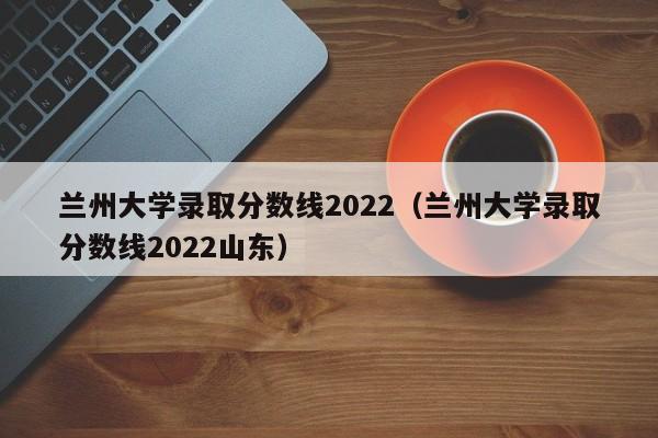 兰州大学录取分数线2022（兰州大学录取分数线2022山东）