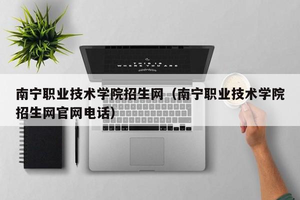 南宁职业技术学院招生网（南宁职业技术学院招生网官网电话）