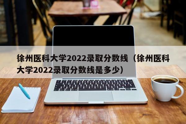 徐州医科大学2022录取分数线（徐州医科大学2022录取分数线是多少）