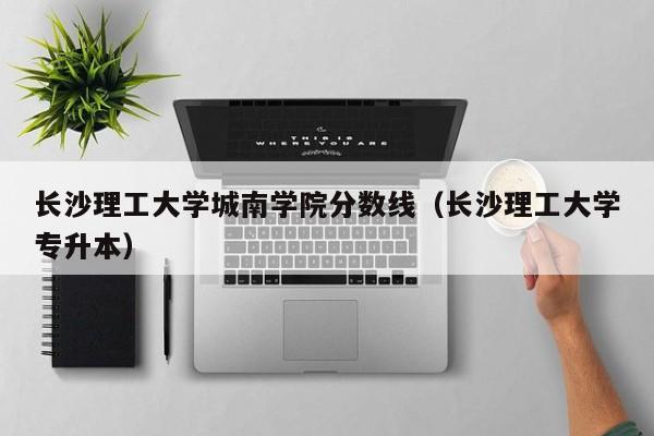 长沙理工大学城南学院分数线（长沙理工大学专升本）