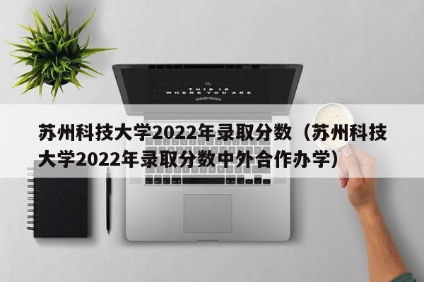 苏州科技大学2022年录取分数（苏州科技大学2022年录取分数中外合作办学）