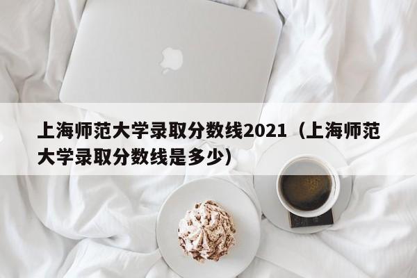 上海师范大学录取分数线2021（上海师范大学录取分数线是多少）