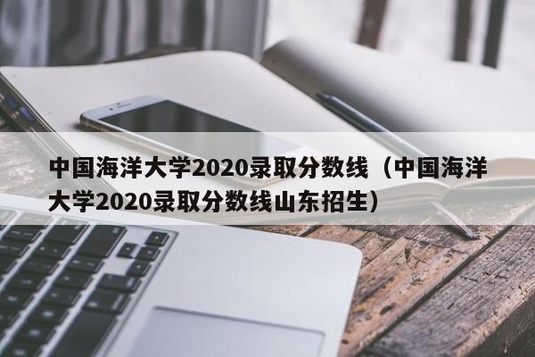 中国海洋大学2020录取分数线（中国海洋大学2020录取分数线山东招生）