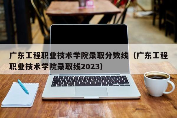 广东工程职业技术学院录取分数线（广东工程职业技术学院录取线2023）