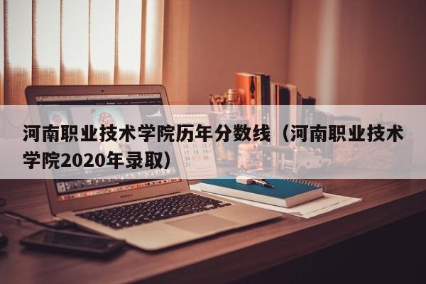 河南职业技术学院历年分数线（河南职业技术学院2020年录取）