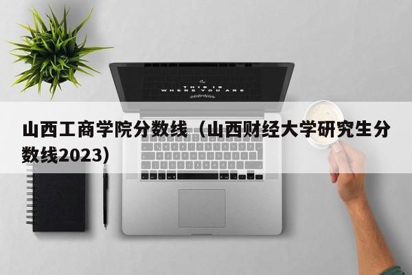 山西工商学院分数线（山西财经大学研究生分数线2023）