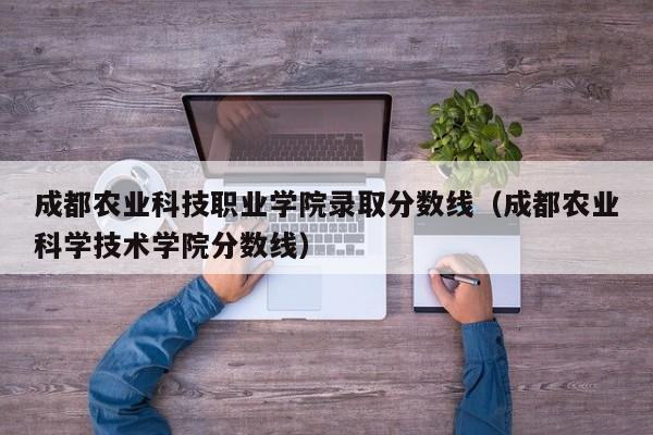 成都农业科技职业学院录取分数线（成都农业科学技术学院分数线）