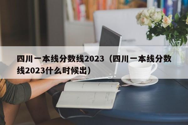 四川一本线分数线2023（四川一本线分数线2023什么时候出）