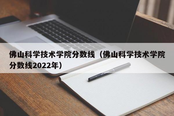 佛山科学技术学院分数线（佛山科学技术学院分数线2022年）