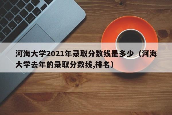 河海大学2021年录取分数线是多少（河海大学去年的录取分数线,排名）