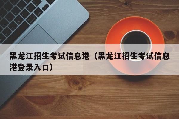 黑龙江招生考试信息港（黑龙江招生考试信息港登录入口）