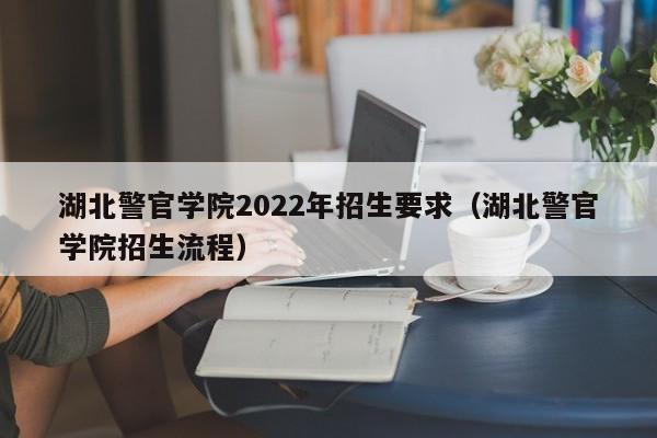 湖北警官学院2022年招生要求（湖北警官学院招生流程）