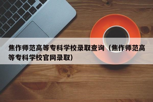 焦作师范高等专科学校录取查询（焦作师范高等专科学校官网录取）