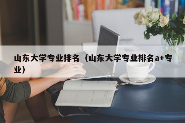 山东大学专业排名（山东大学专业排名a+专业）