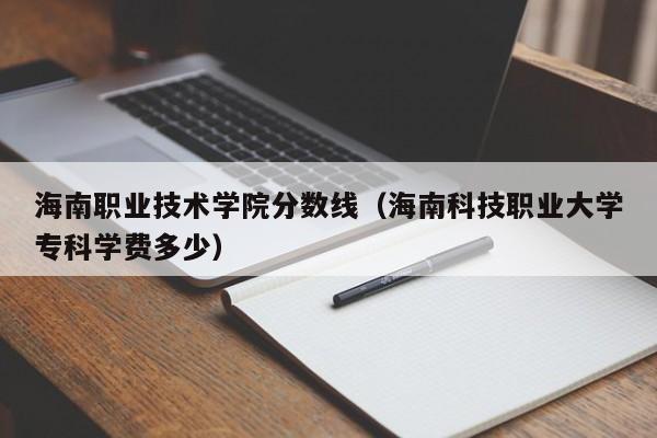 海南职业技术学院分数线（海南科技职业大学专科学费多少）