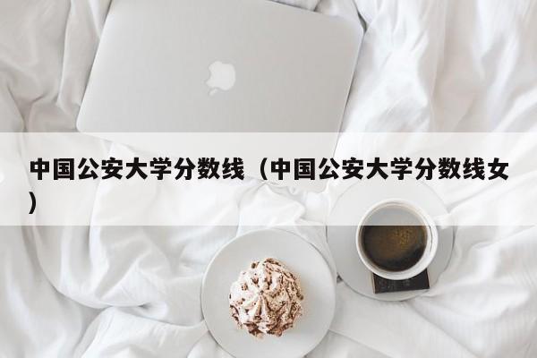 中国公安大学分数线（中国公安大学分数线女）