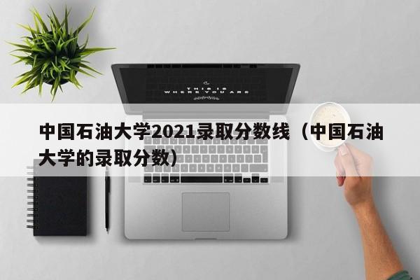 中国石油大学2021录取分数线（中国石油大学的录取分数）