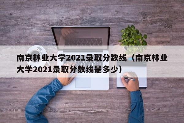 南京林业大学2021录取分数线（南京林业大学2021录取分数线是多少）