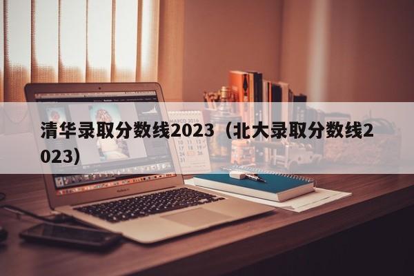 清华录取分数线2023（北大录取分数线2023）