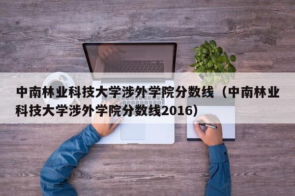 中南林业科技大学涉外学院分数线（中南林业科技大学涉外学院分数线2016）