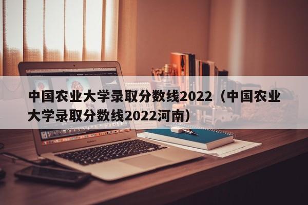 中国农业大学录取分数线2022（中国农业大学录取分数线2022河南）