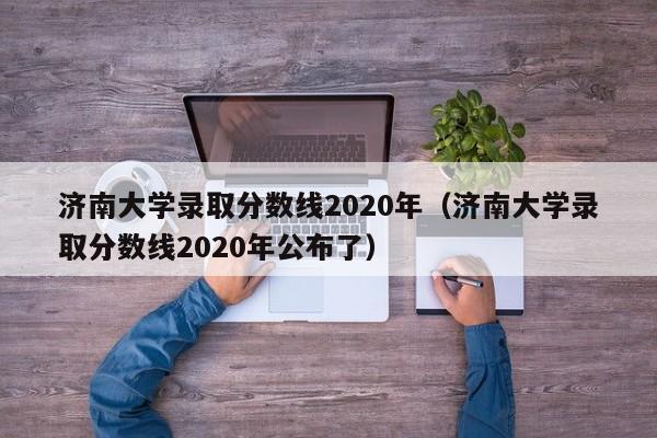 济南大学录取分数线2020年（济南大学录取分数线2020年公布了）