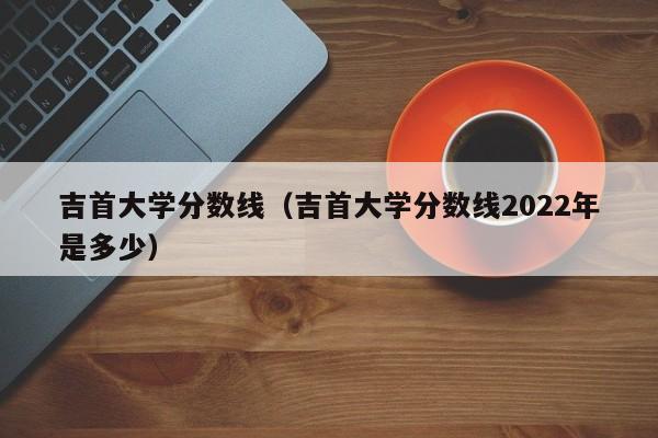 吉首大学分数线（吉首大学分数线2022年是多少）