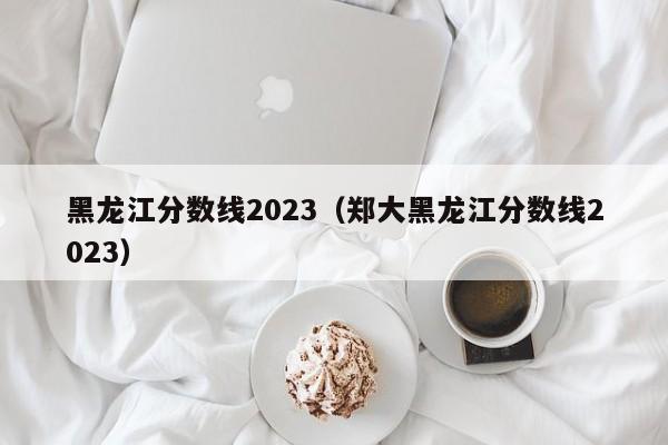 黑龙江分数线2023（郑大黑龙江分数线2023）