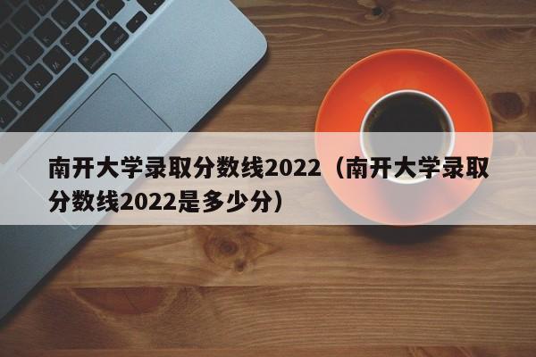 南开大学录取分数线2022（南开大学录取分数线2022是多少分）