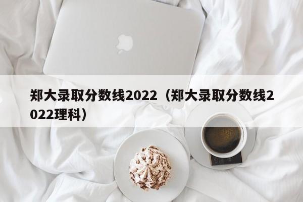 郑大录取分数线2022（郑大录取分数线2022理科）