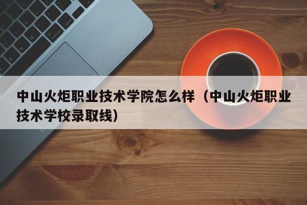 中山火炬职业技术学院怎么样（中山火炬职业技术学校录取线）