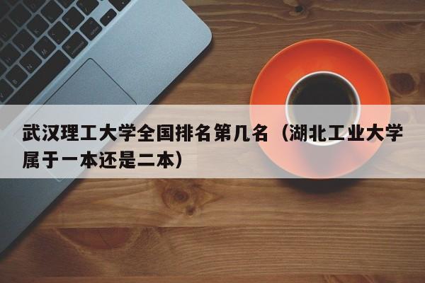 武汉理工大学全国排名第几名（湖北工业大学属于一本还是二本）