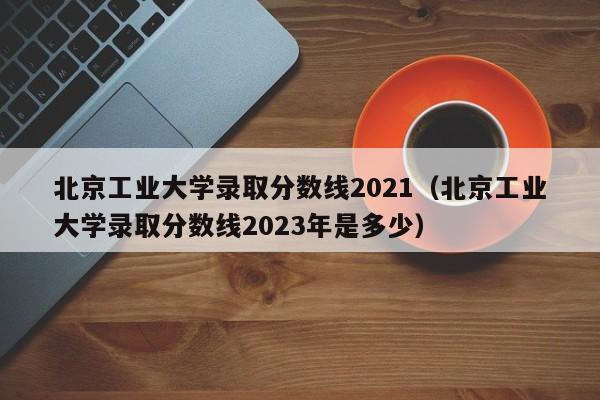 北京工业大学录取分数线2021（北京工业大学录取分数线2023年是多少）