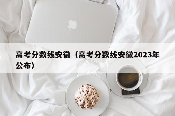 高考分数线安徽（高考分数线安徽2023年公布）