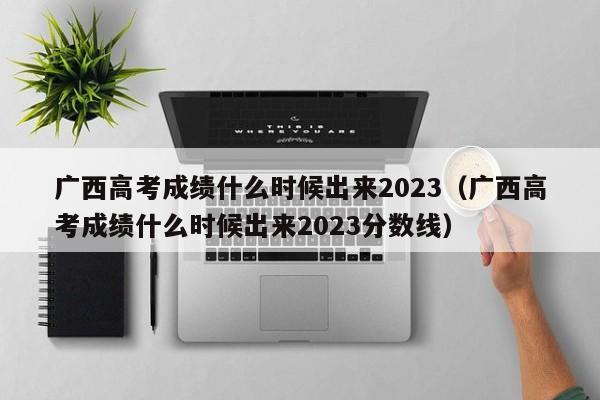 广西高考成绩什么时候出来2023（广西高考成绩什么时候出来2023分数线）