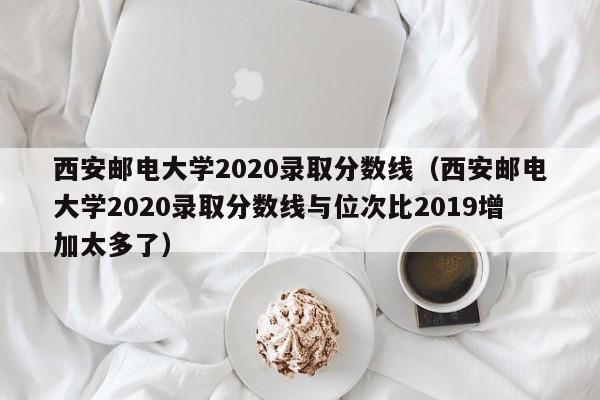 西安邮电大学2020录取分数线（西安邮电大学2020录取分数线与位次比2019增加太多了）