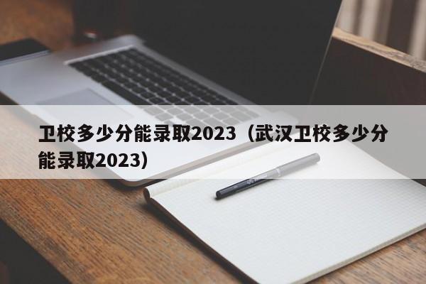 卫校多少分能录取2023（武汉卫校多少分能录取2023）