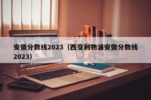 安徽分数线2023（西交利物浦安徽分数线2023）