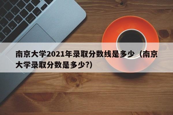 南京大学2021年录取分数线是多少（南京大学录取分数是多少?）